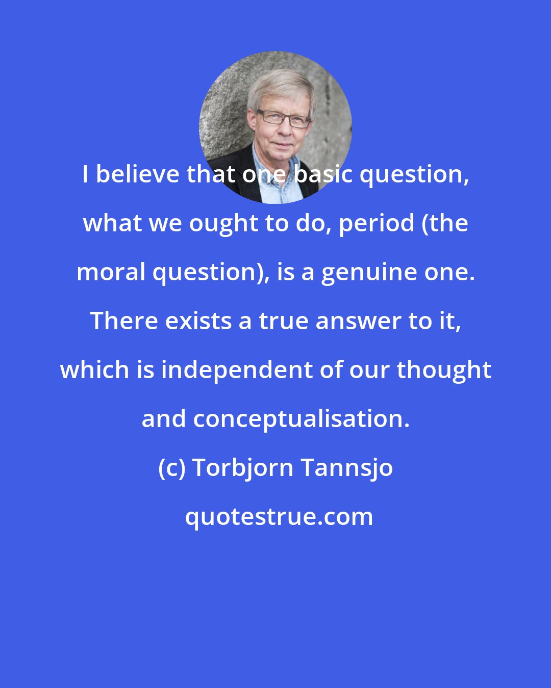 Torbjorn Tannsjo: I believe that one basic question, what we ought to do, period (the moral question), is a genuine one. There exists a true answer to it, which is independent of our thought and conceptualisation.