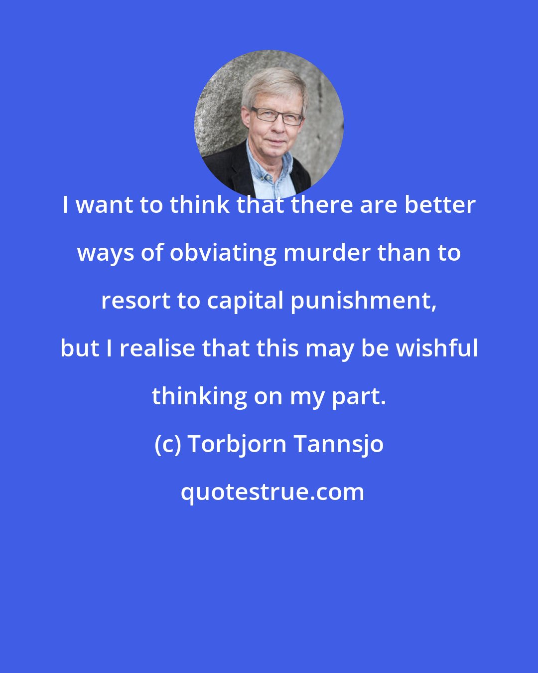 Torbjorn Tannsjo: I want to think that there are better ways of obviating murder than to resort to capital punishment, but I realise that this may be wishful thinking on my part.