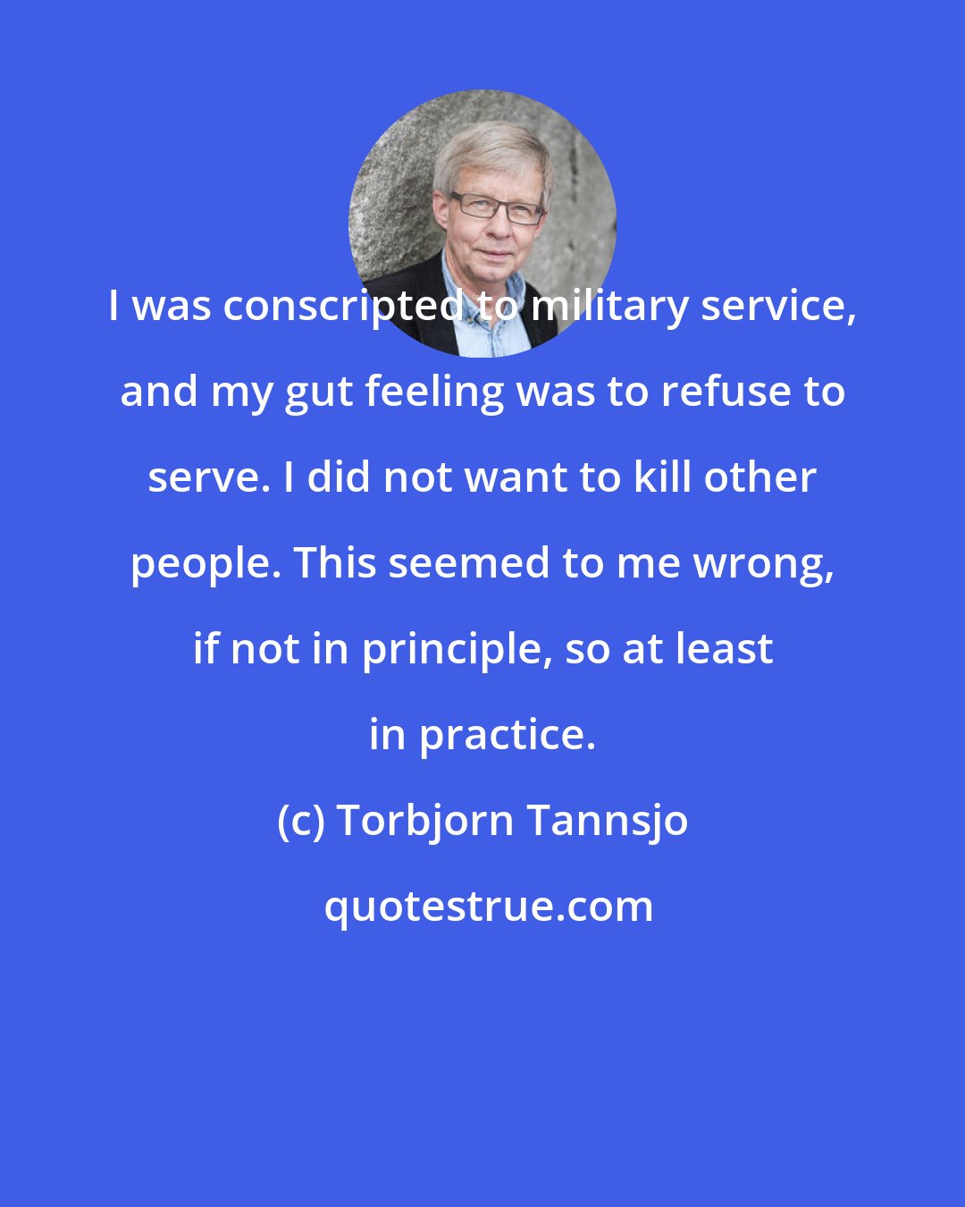 Torbjorn Tannsjo: I was conscripted to military service, and my gut feeling was to refuse to serve. I did not want to kill other people. This seemed to me wrong, if not in principle, so at least in practice.