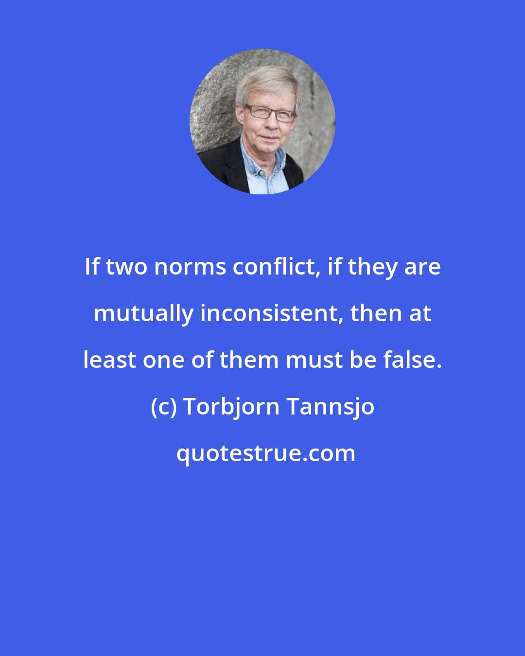 Torbjorn Tannsjo: If two norms conflict, if they are mutually inconsistent, then at least one of them must be false.