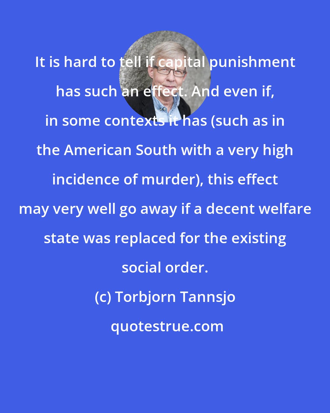 Torbjorn Tannsjo: It is hard to tell if capital punishment has such an effect. And even if, in some contexts it has (such as in the American South with a very high incidence of murder), this effect may very well go away if a decent welfare state was replaced for the existing social order.