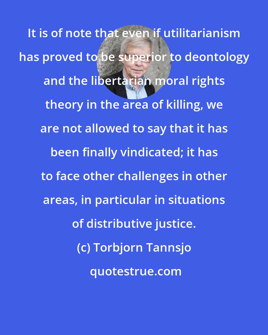 Torbjorn Tannsjo: It is of note that even if utilitarianism has proved to be superior to deontology and the libertarian moral rights theory in the area of killing, we are not allowed to say that it has been finally vindicated; it has to face other challenges in other areas, in particular in situations of distributive justice.