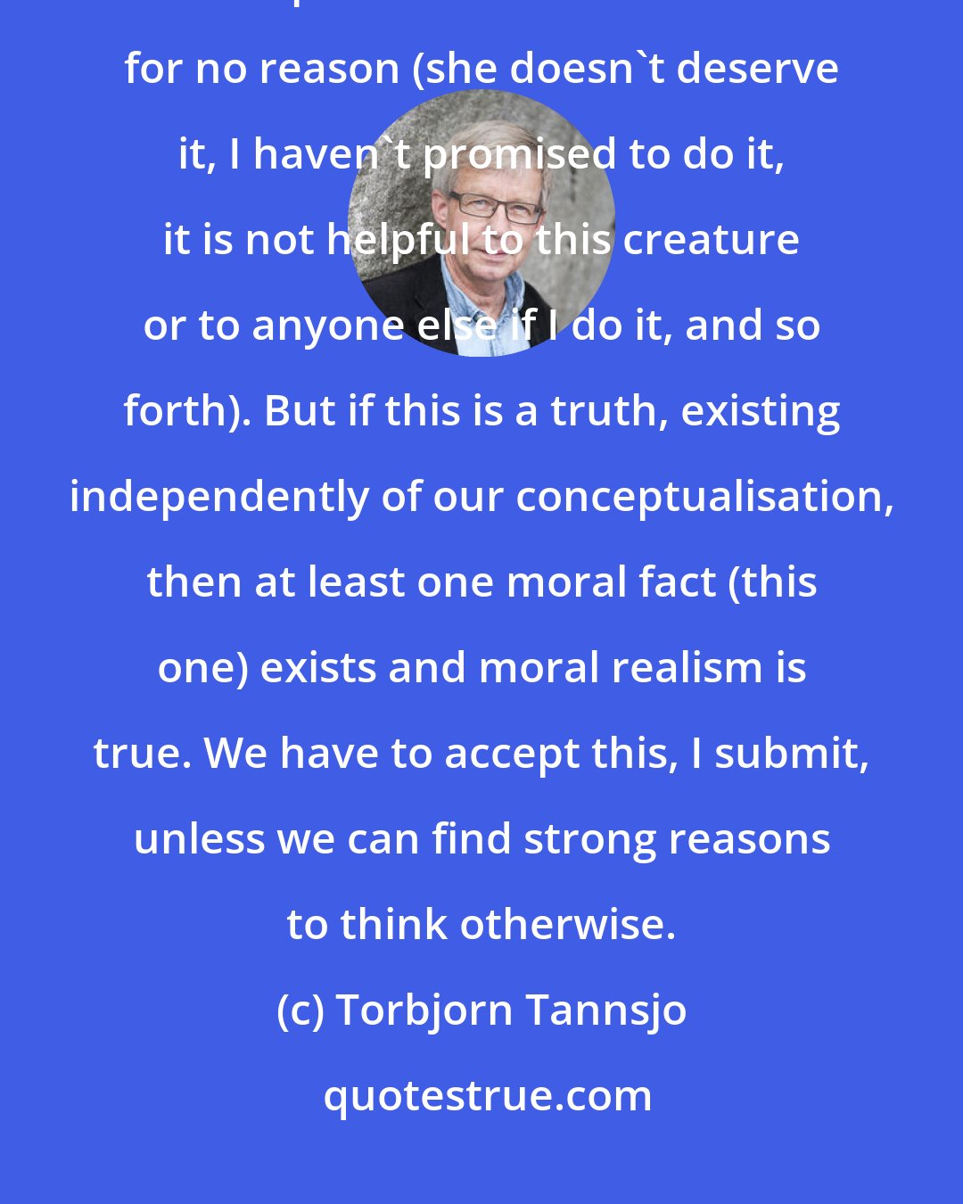 Torbjorn Tannsjo: It is true (independently of our conceptualisation) that it is wrong to inflict pain on a sentient creature for no reason (she doesn't deserve it, I haven't promised to do it, it is not helpful to this creature or to anyone else if I do it, and so forth). But if this is a truth, existing independently of our conceptualisation, then at least one moral fact (this one) exists and moral realism is true. We have to accept this, I submit, unless we can find strong reasons to think otherwise.