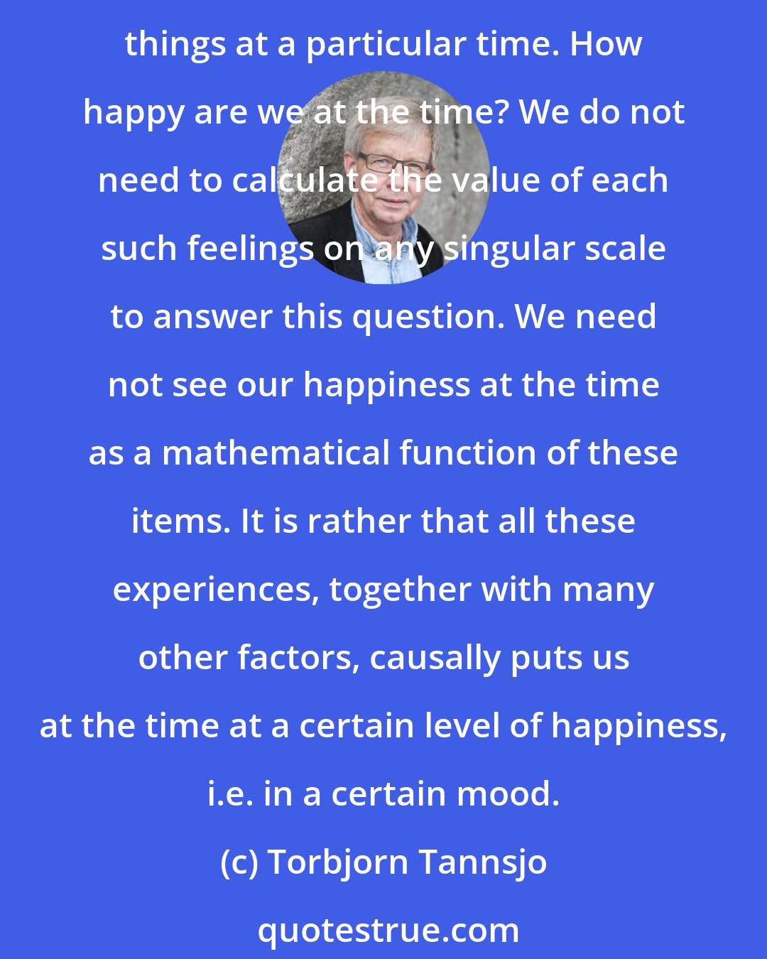 Torbjorn Tannsjo: It is true that it feels very differently to enjoy a good meal, taking part in an interesting conversation, or to think of how successful your children are. Suppose we do all these things at a particular time. How happy are we at the time? We do not need to calculate the value of each such feelings on any singular scale to answer this question. We need not see our happiness at the time as a mathematical function of these items. It is rather that all these experiences, together with many other factors, causally puts us at the time at a certain level of happiness, i.e. in a certain mood.