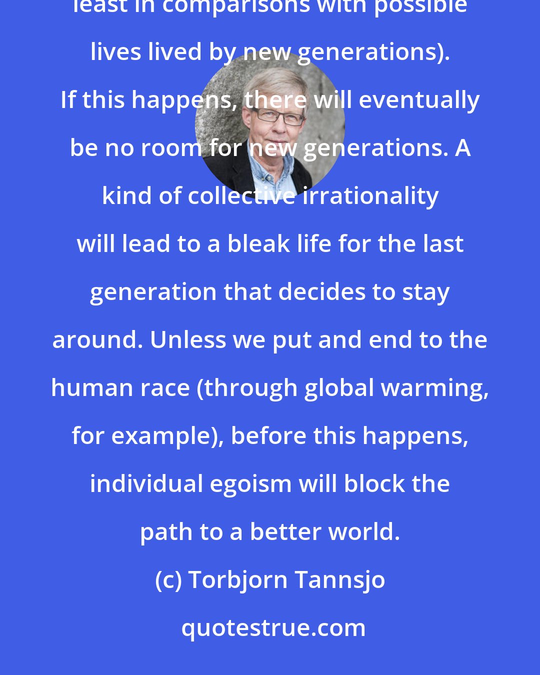 Torbjorn Tannsjo: My conjecture is that most people will refuse to let go, even when their lives have become boring (at least in comparisons with possible lives lived by new generations). If this happens, there will eventually be no room for new generations. A kind of collective irrationality will lead to a bleak life for the last generation that decides to stay around. Unless we put and end to the human race (through global warming, for example), before this happens, individual egoism will block the path to a better world.