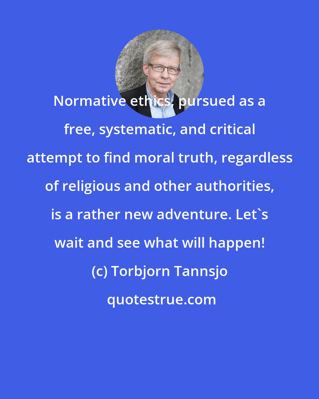 Torbjorn Tannsjo: Normative ethics, pursued as a free, systematic, and critical attempt to find moral truth, regardless of religious and other authorities, is a rather new adventure. Let's wait and see what will happen!