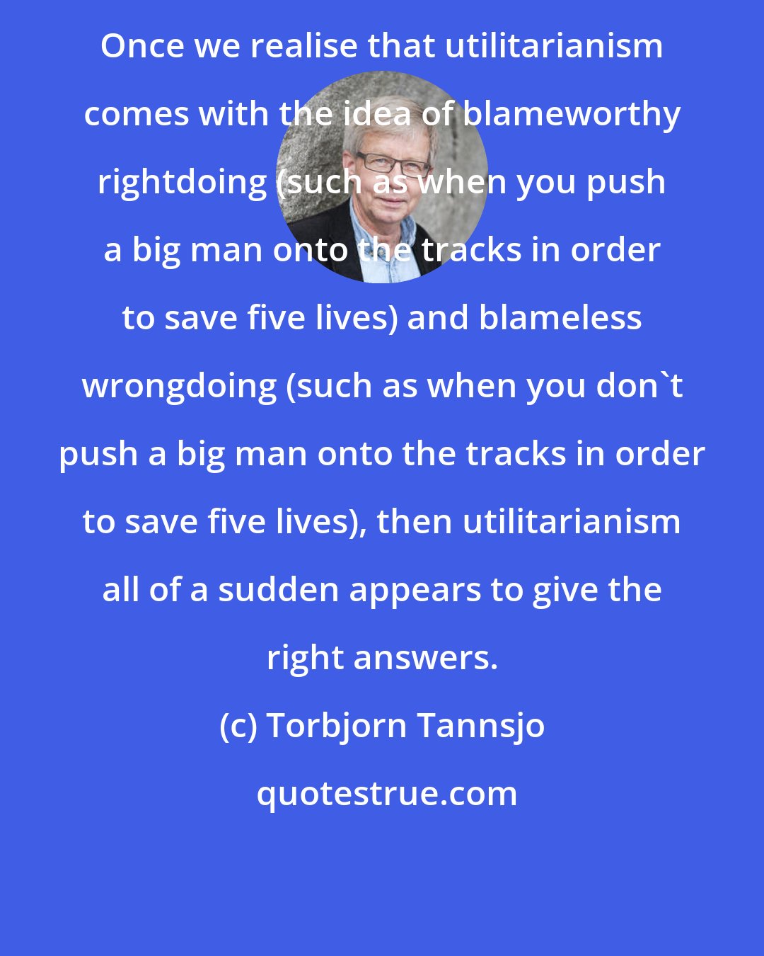 Torbjorn Tannsjo: Once we realise that utilitarianism comes with the idea of blameworthy rightdoing (such as when you push a big man onto the tracks in order to save five lives) and blameless wrongdoing (such as when you don't push a big man onto the tracks in order to save five lives), then utilitarianism all of a sudden appears to give the right answers.