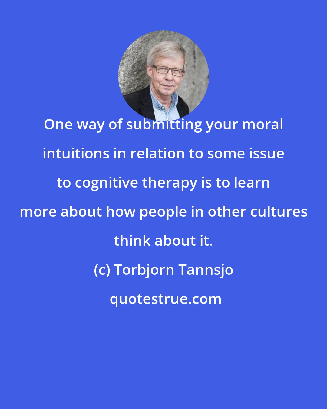 Torbjorn Tannsjo: One way of submitting your moral intuitions in relation to some issue to cognitive therapy is to learn more about how people in other cultures think about it.