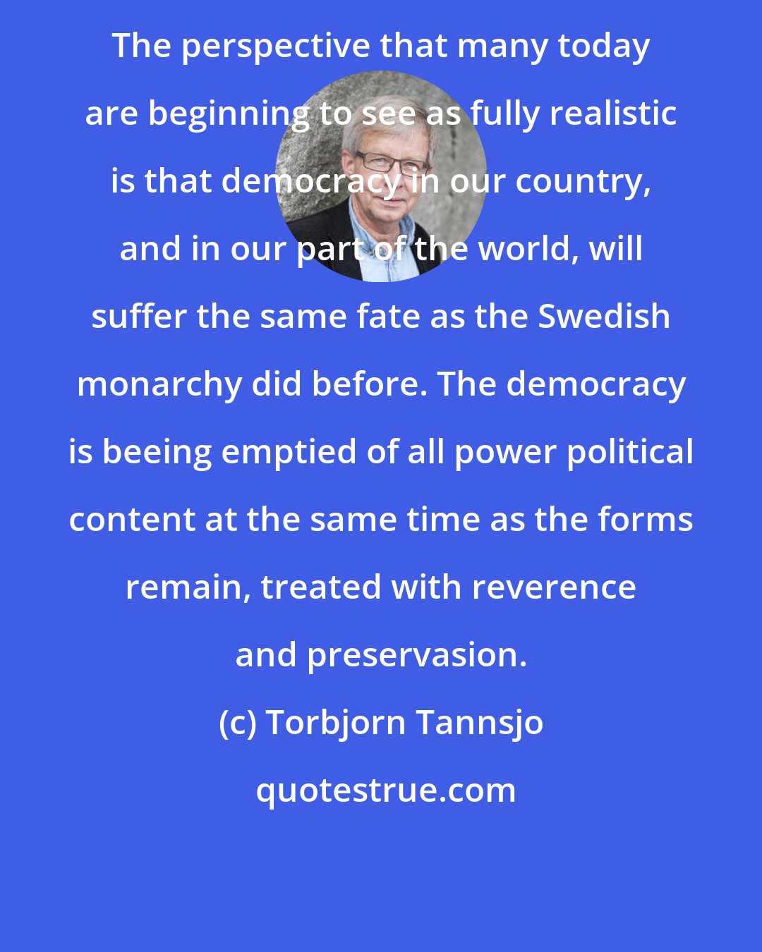 Torbjorn Tannsjo: The perspective that many today are beginning to see as fully realistic is that democracy in our country, and in our part of the world, will suffer the same fate as the Swedish monarchy did before. The democracy is beeing emptied of all power political content at the same time as the forms remain, treated with reverence and preservasion.