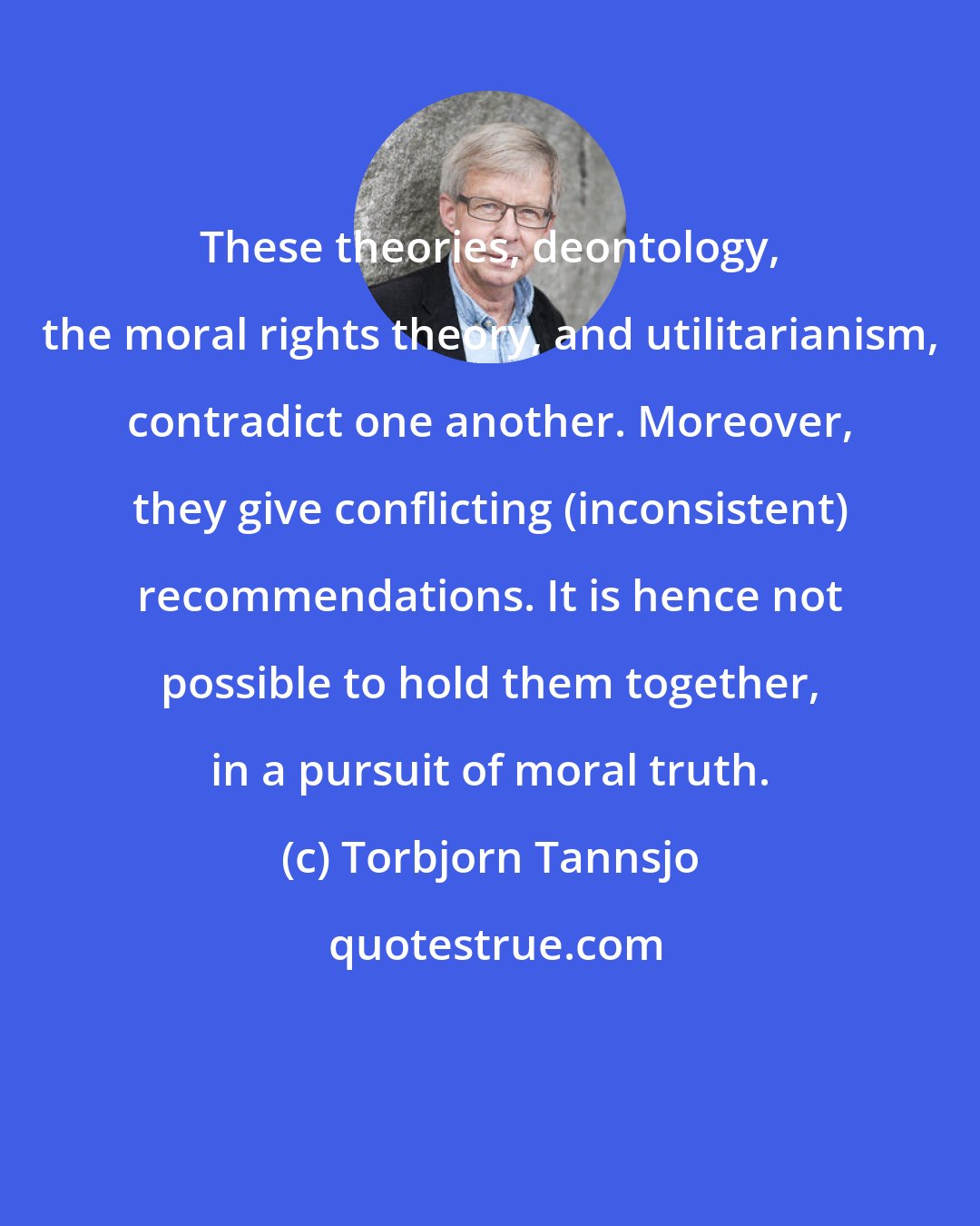 Torbjorn Tannsjo: These theories, deontology, the moral rights theory, and utilitarianism, contradict one another. Moreover, they give conflicting (inconsistent) recommendations. It is hence not possible to hold them together, in a pursuit of moral truth.