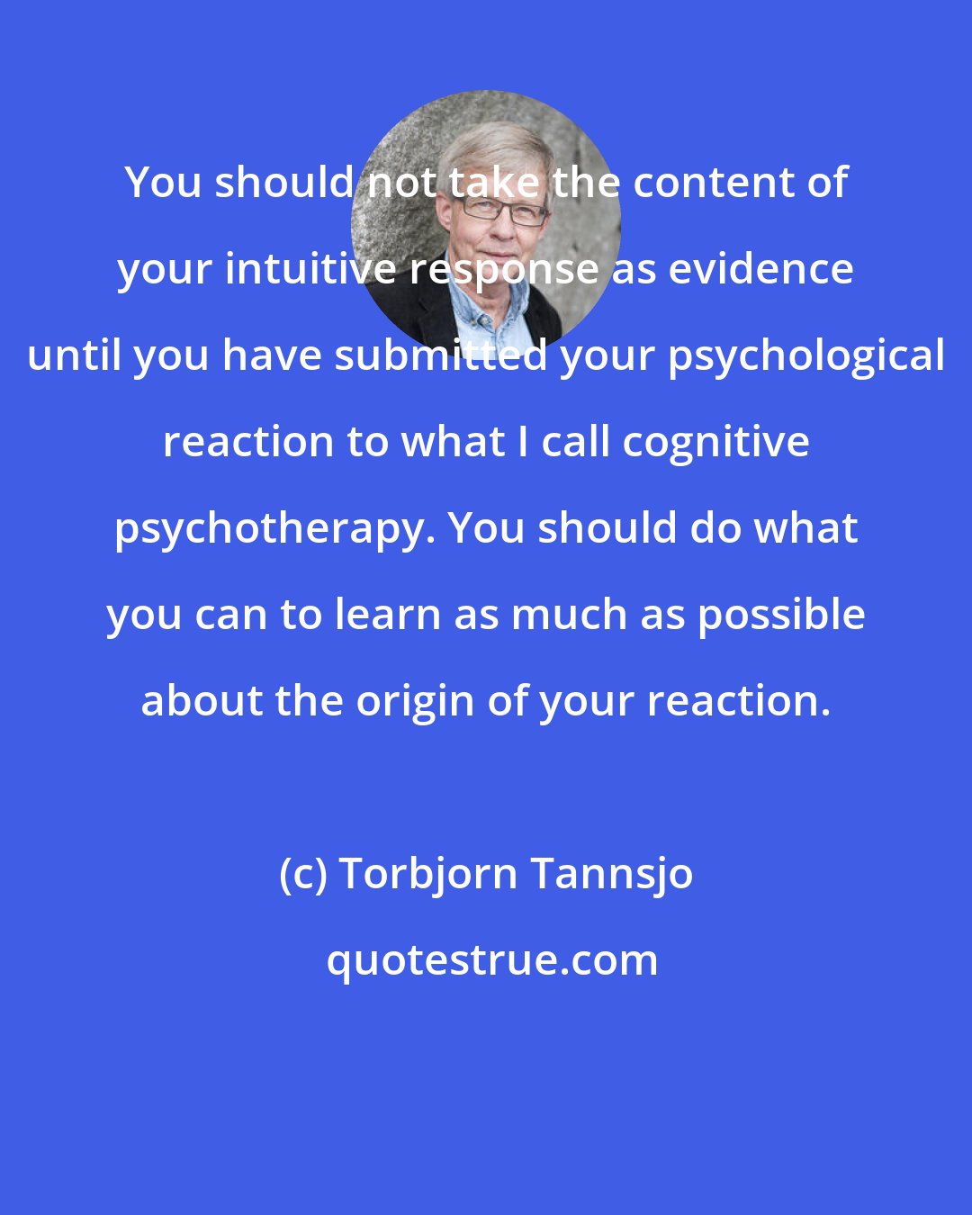 Torbjorn Tannsjo: You should not take the content of your intuitive response as evidence until you have submitted your psychological reaction to what I call cognitive psychotherapy. You should do what you can to learn as much as possible about the origin of your reaction.