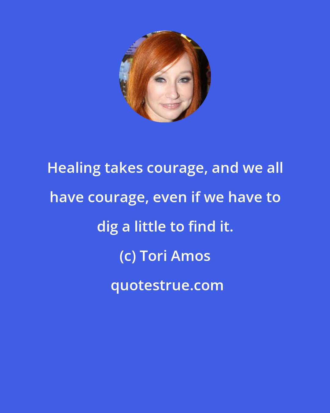 Tori Amos: Healing takes courage, and we all have courage, even if we have to dig a little to find it.