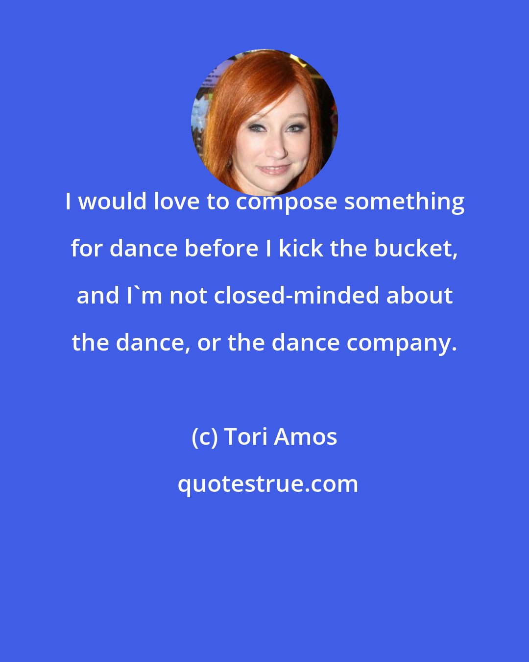 Tori Amos: I would love to compose something for dance before I kick the bucket, and I'm not closed-minded about the dance, or the dance company.
