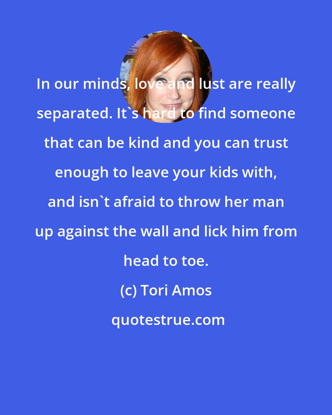 Tori Amos: In our minds, love and lust are really separated. It's hard to find someone that can be kind and you can trust enough to leave your kids with, and isn't afraid to throw her man up against the wall and lick him from head to toe.