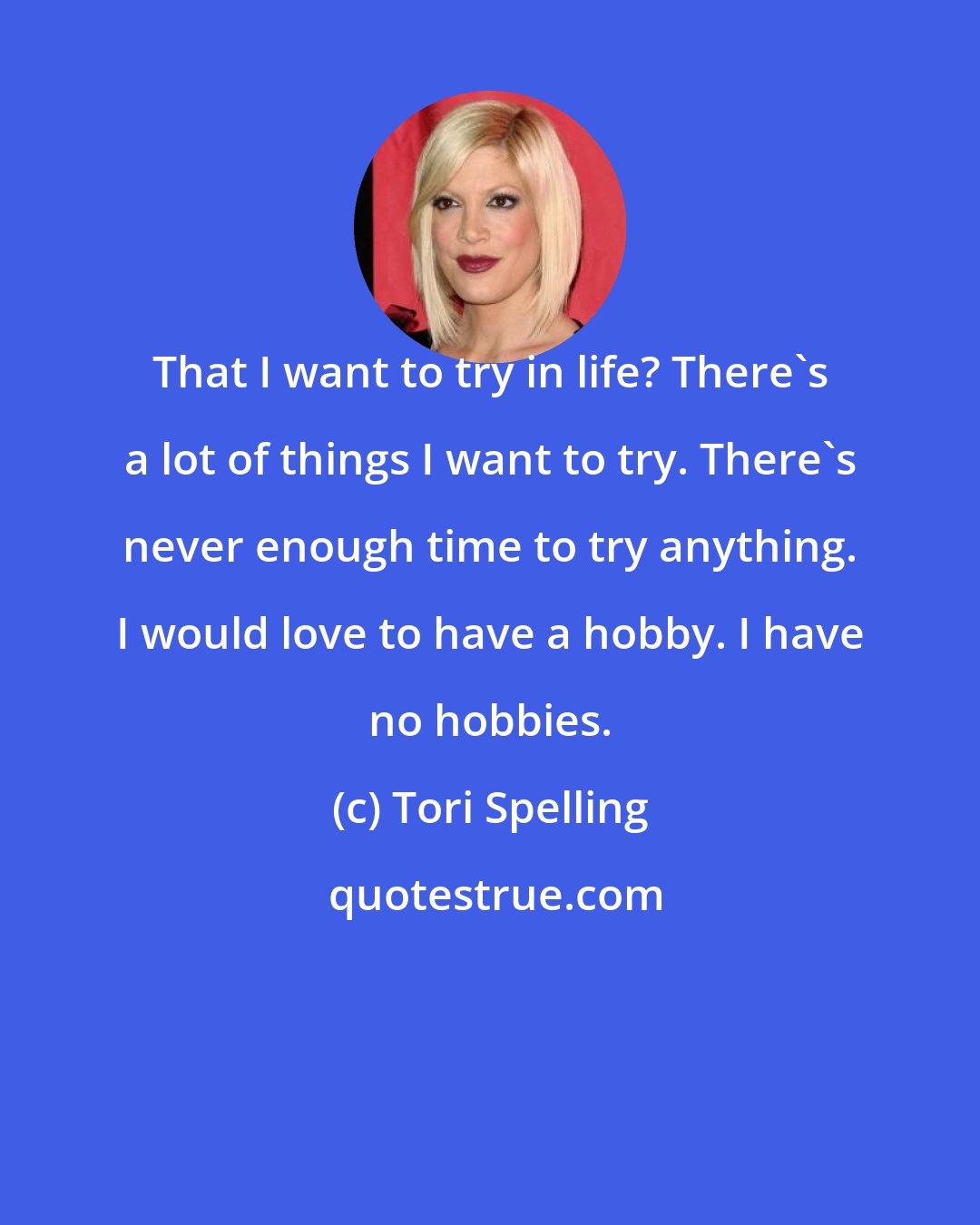 Tori Spelling: That I want to try in life? There's a lot of things I want to try. There's never enough time to try anything. I would love to have a hobby. I have no hobbies.
