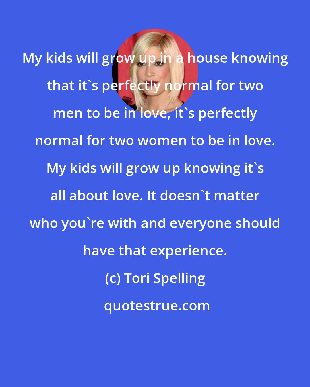 Tori Spelling: My kids will grow up in a house knowing that it's perfectly normal for two men to be in love, it's perfectly normal for two women to be in love. My kids will grow up knowing it's all about love. It doesn't matter who you're with and everyone should have that experience.