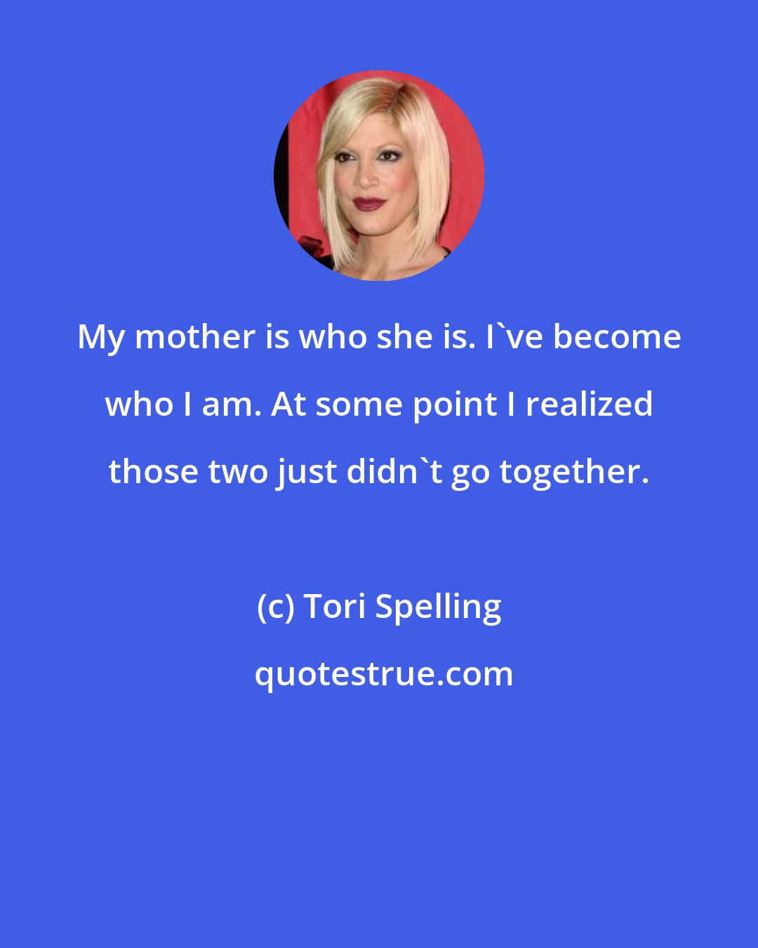 Tori Spelling: My mother is who she is. I've become who I am. At some point I realized those two just didn't go together.