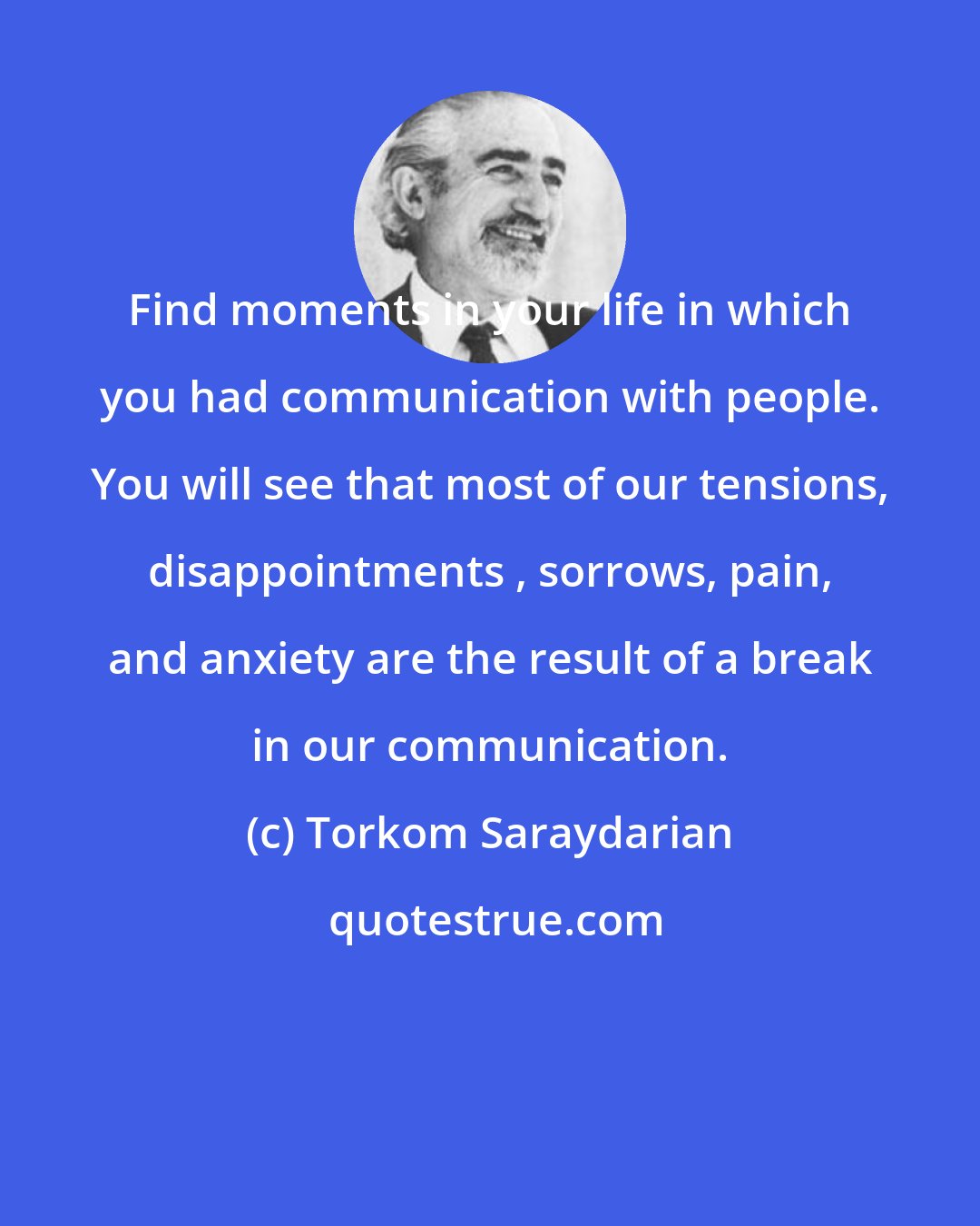Torkom Saraydarian: Find moments in your life in which you had communication with people. You will see that most of our tensions, disappointments , sorrows, pain, and anxiety are the result of a break in our communication.