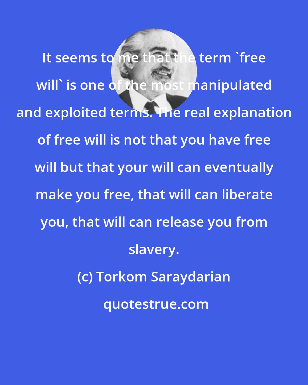 Torkom Saraydarian: It seems to me that the term 'free will' is one of the most manipulated and exploited terms. The real explanation of free will is not that you have free will but that your will can eventually make you free, that will can liberate you, that will can release you from slavery.