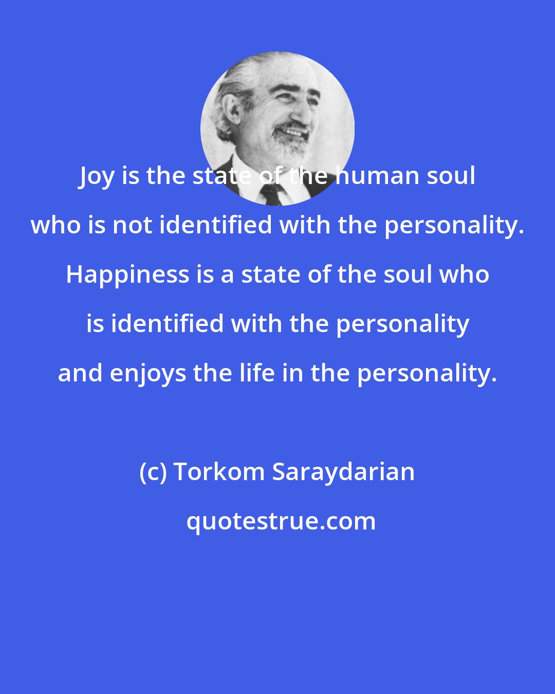 Torkom Saraydarian: Joy is the state of the human soul who is not identified with the personality. Happiness is a state of the soul who is identified with the personality and enjoys the life in the personality.
