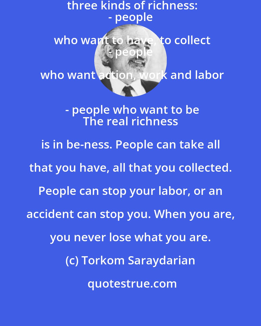 Torkom Saraydarian: There are three kinds of people and three kinds of richness:
 - people who want to have, to collect
 - people who want action, work and labor
 - people who want to be
 The real richness is in be-ness. People can take all that you have, all that you collected. People can stop your labor, or an accident can stop you. When you are, you never lose what you are.