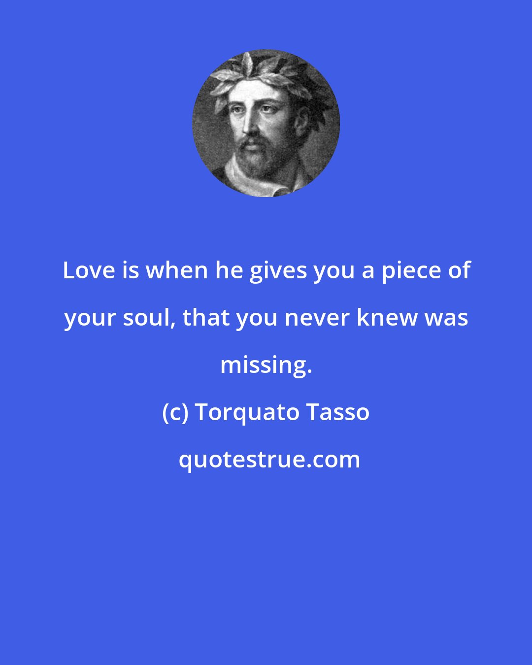 Torquato Tasso: Love is when he gives you a piece of your soul, that you never knew was missing.