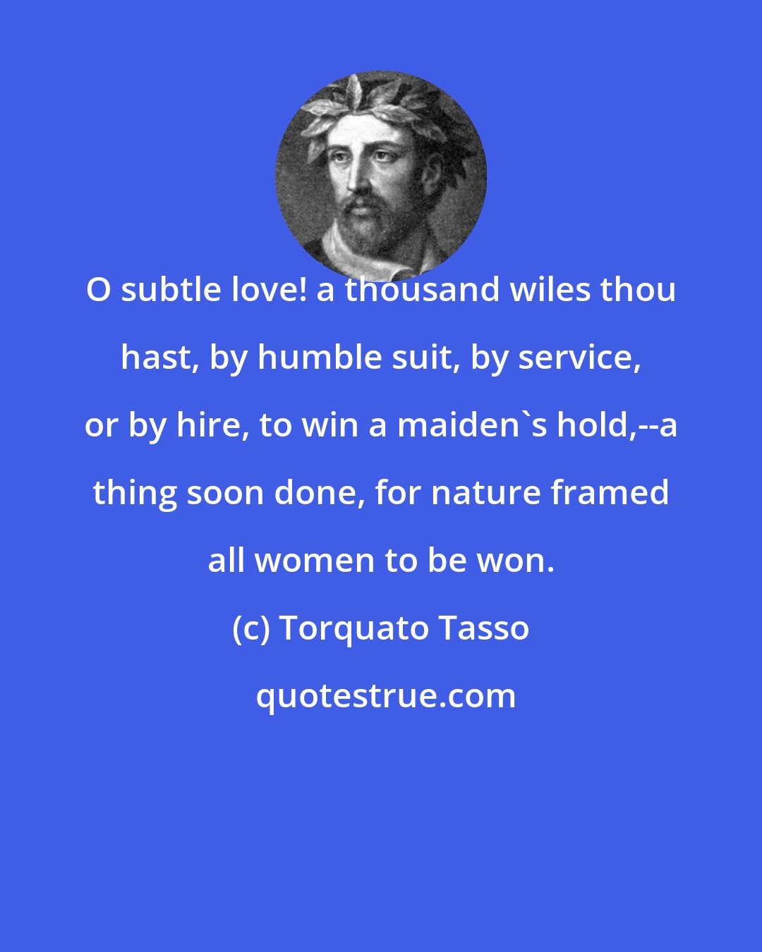 Torquato Tasso: O subtle love! a thousand wiles thou hast, by humble suit, by service, or by hire, to win a maiden's hold,--a thing soon done, for nature framed all women to be won.