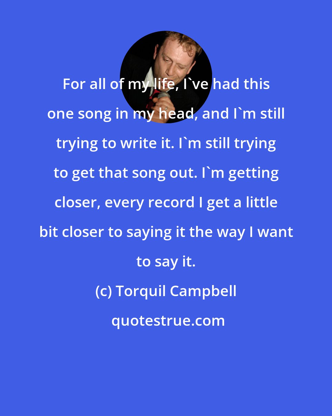 Torquil Campbell: For all of my life, I've had this one song in my head, and I'm still trying to write it. I'm still trying to get that song out. I'm getting closer, every record I get a little bit closer to saying it the way I want to say it.