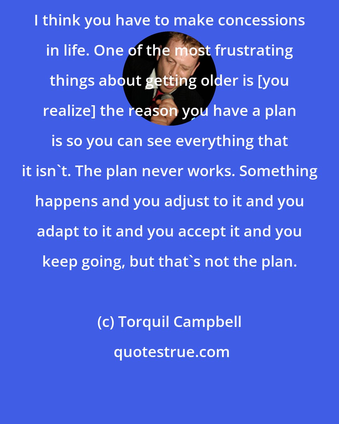 Torquil Campbell: I think you have to make concessions in life. One of the most frustrating things about getting older is [you realize] the reason you have a plan is so you can see everything that it isn't. The plan never works. Something happens and you adjust to it and you adapt to it and you accept it and you keep going, but that's not the plan.