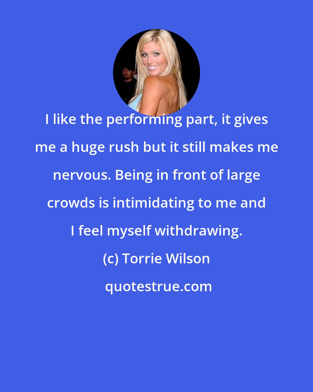 Torrie Wilson: I like the performing part, it gives me a huge rush but it still makes me nervous. Being in front of large crowds is intimidating to me and I feel myself withdrawing.