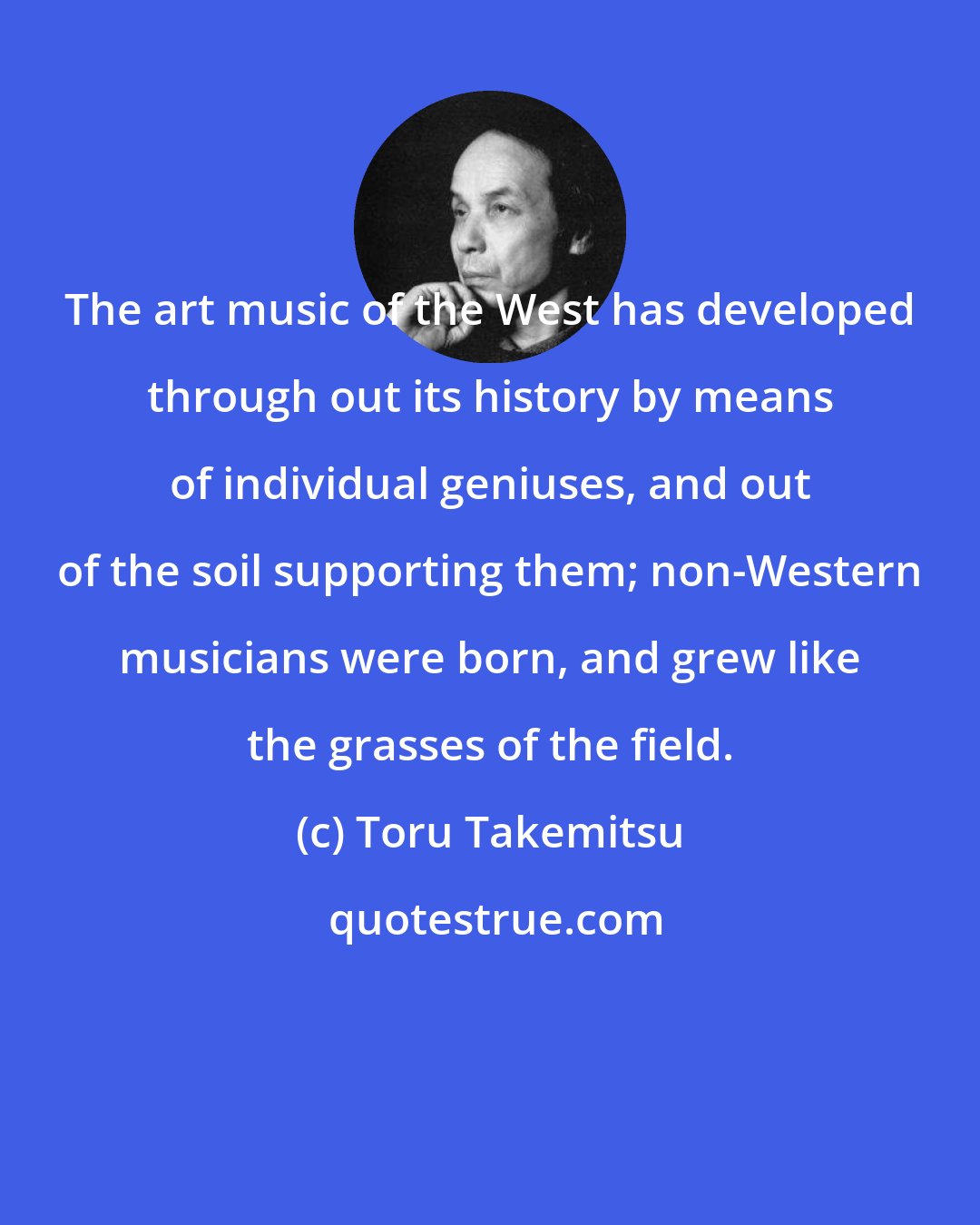 Toru Takemitsu: The art music of the West has developed through out its history by means of individual geniuses, and out of the soil supporting them; non-Western musicians were born, and grew like the grasses of the field.