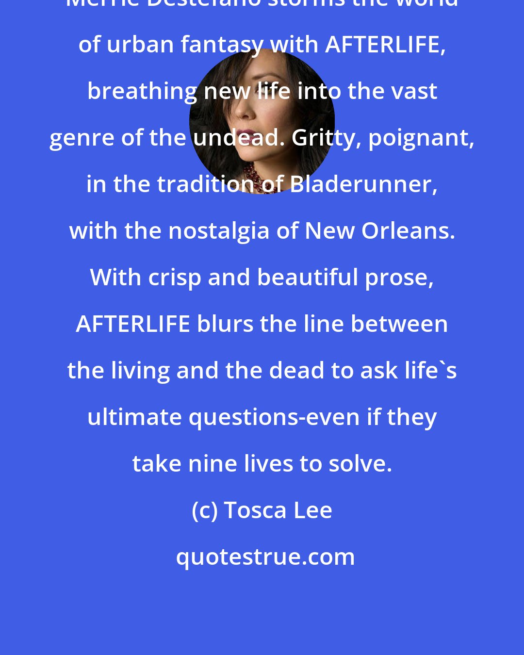 Tosca Lee: Merrie Destefano storms the world of urban fantasy with AFTERLIFE, breathing new life into the vast genre of the undead. Gritty, poignant, in the tradition of Bladerunner, with the nostalgia of New Orleans. With crisp and beautiful prose, AFTERLIFE blurs the line between the living and the dead to ask life's ultimate questions-even if they take nine lives to solve.