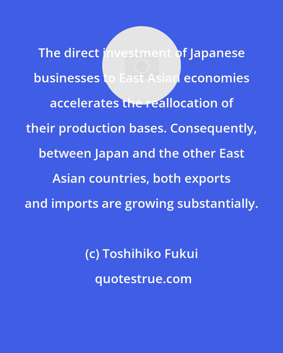 Toshihiko Fukui: The direct investment of Japanese businesses to East Asian economies accelerates the reallocation of their production bases. Consequently, between Japan and the other East Asian countries, both exports and imports are growing substantially.