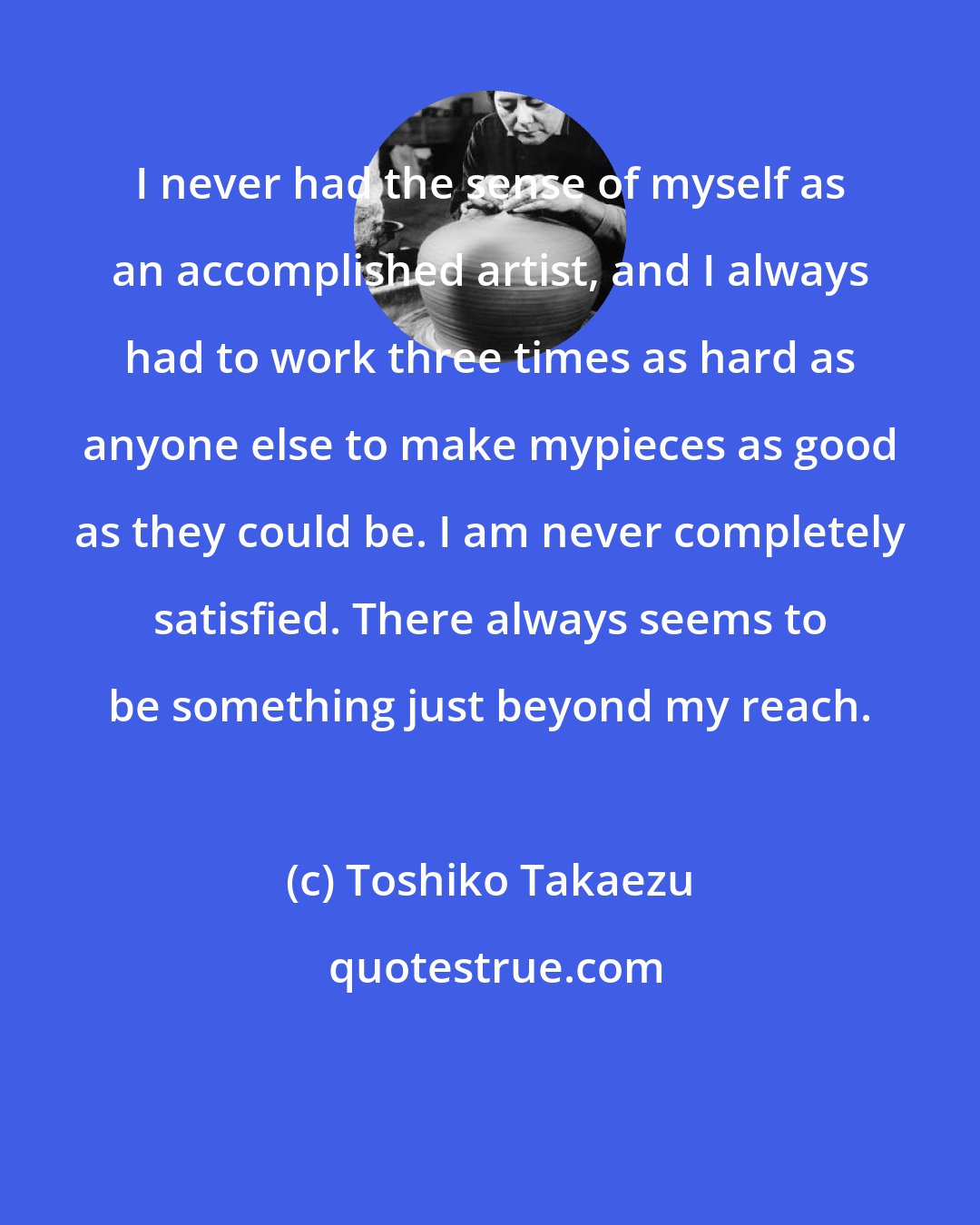 Toshiko Takaezu: I never had the sense of myself as an accomplished artist, and I always had to work three times as hard as anyone else to make mypieces as good as they could be. I am never completely satisfied. There always seems to be something just beyond my reach.