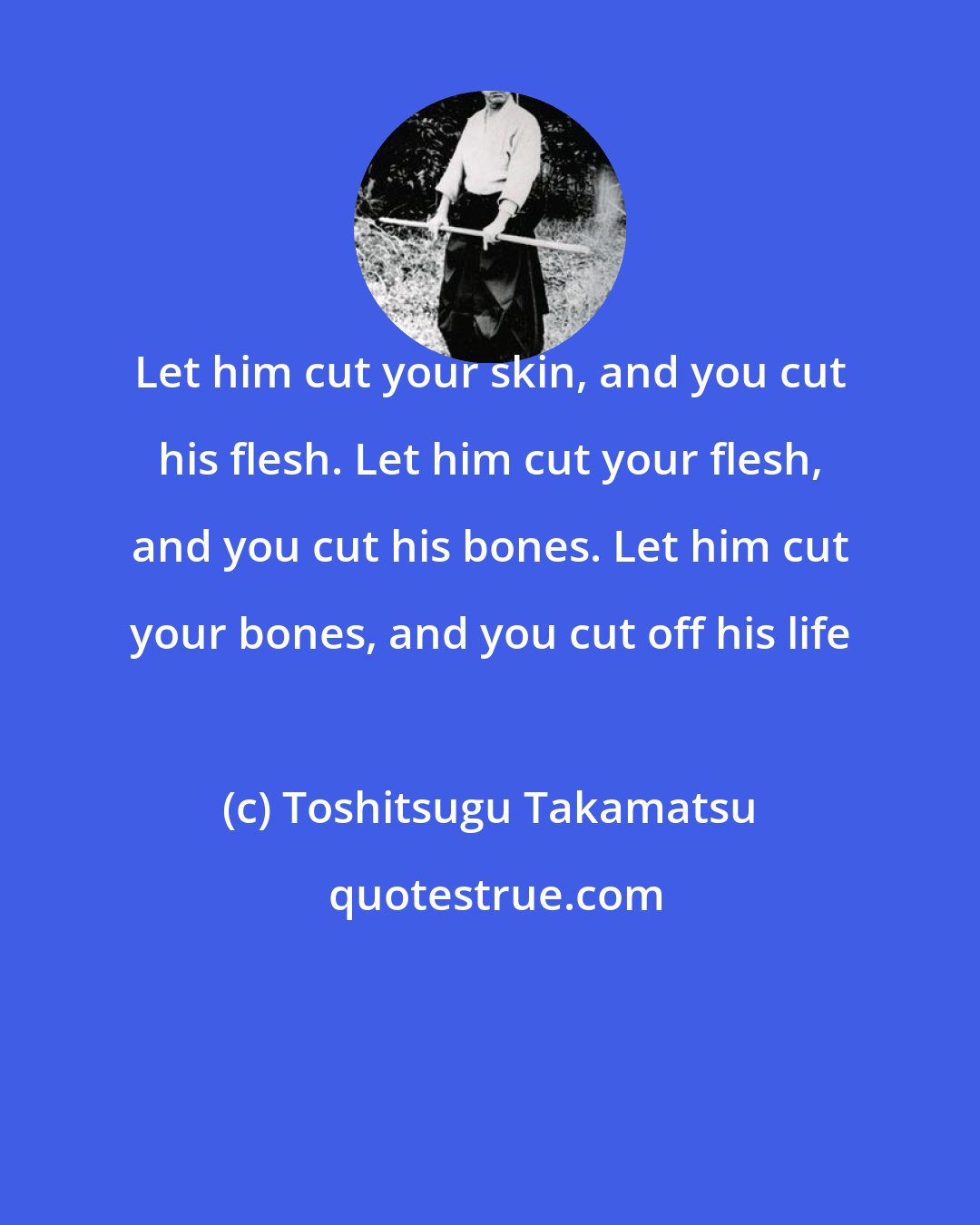 Toshitsugu Takamatsu: Let him cut your skin, and you cut his flesh. Let him cut your flesh, and you cut his bones. Let him cut your bones, and you cut off his life