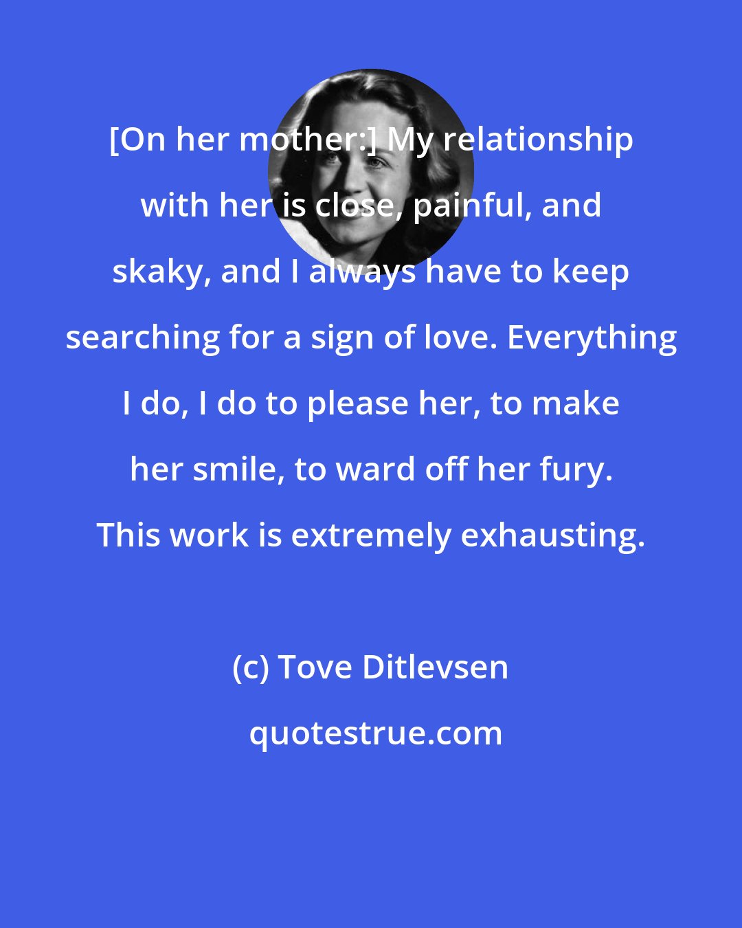 Tove Ditlevsen: [On her mother:] My relationship with her is close, painful, and skaky, and I always have to keep searching for a sign of love. Everything I do, I do to please her, to make her smile, to ward off her fury. This work is extremely exhausting.