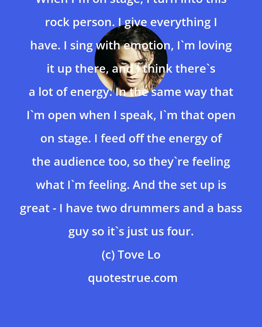 Tove Lo: When I'm on stage, I turn into this rock person. I give everything I have. I sing with emotion, I'm loving it up there, and I think there's a lot of energy. In the same way that I'm open when I speak, I'm that open on stage. I feed off the energy of the audience too, so they're feeling what I'm feeling. And the set up is great - I have two drummers and a bass guy so it's just us four.