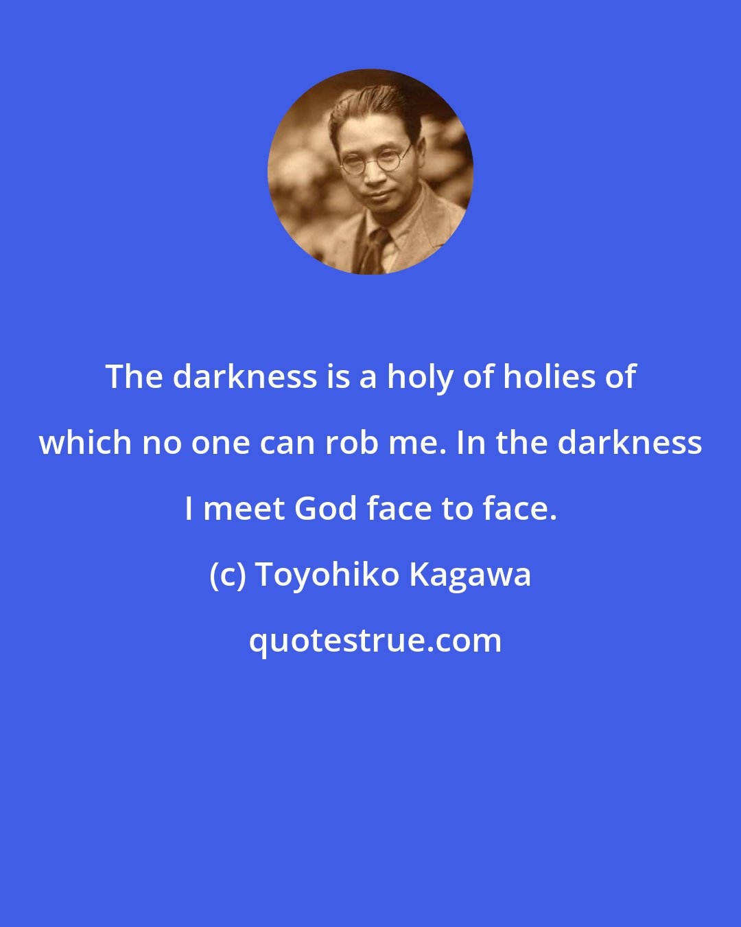 Toyohiko Kagawa: The darkness is a holy of holies of which no one can rob me. In the darkness I meet God face to face.