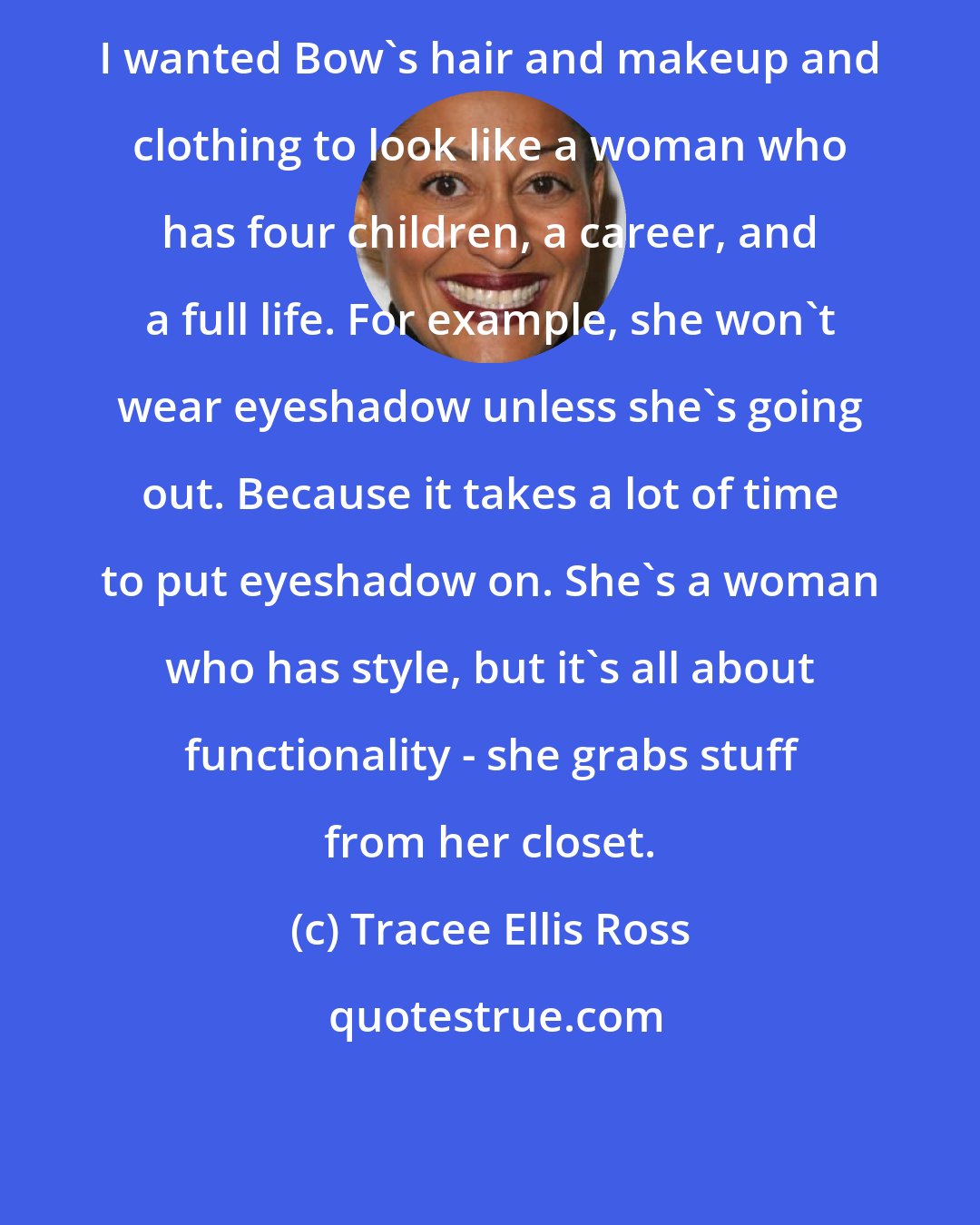 Tracee Ellis Ross: I wanted Bow's hair and makeup and clothing to look like a woman who has four children, a career, and a full life. For example, she won't wear eyeshadow unless she's going out. Because it takes a lot of time to put eyeshadow on. She's a woman who has style, but it's all about functionality - she grabs stuff from her closet.
