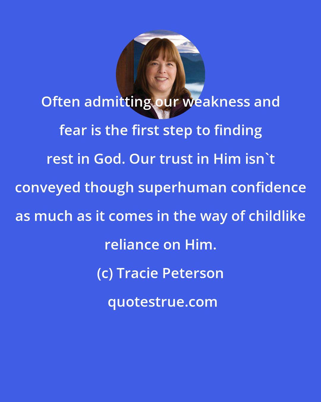 Tracie Peterson: Often admitting our weakness and fear is the first step to finding rest in God. Our trust in Him isn't conveyed though superhuman confidence as much as it comes in the way of childlike reliance on Him.