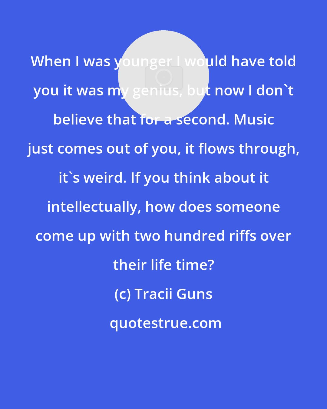 Tracii Guns: When I was younger I would have told you it was my genius, but now I don't believe that for a second. Music just comes out of you, it flows through, it's weird. If you think about it intellectually, how does someone come up with two hundred riffs over their life time?