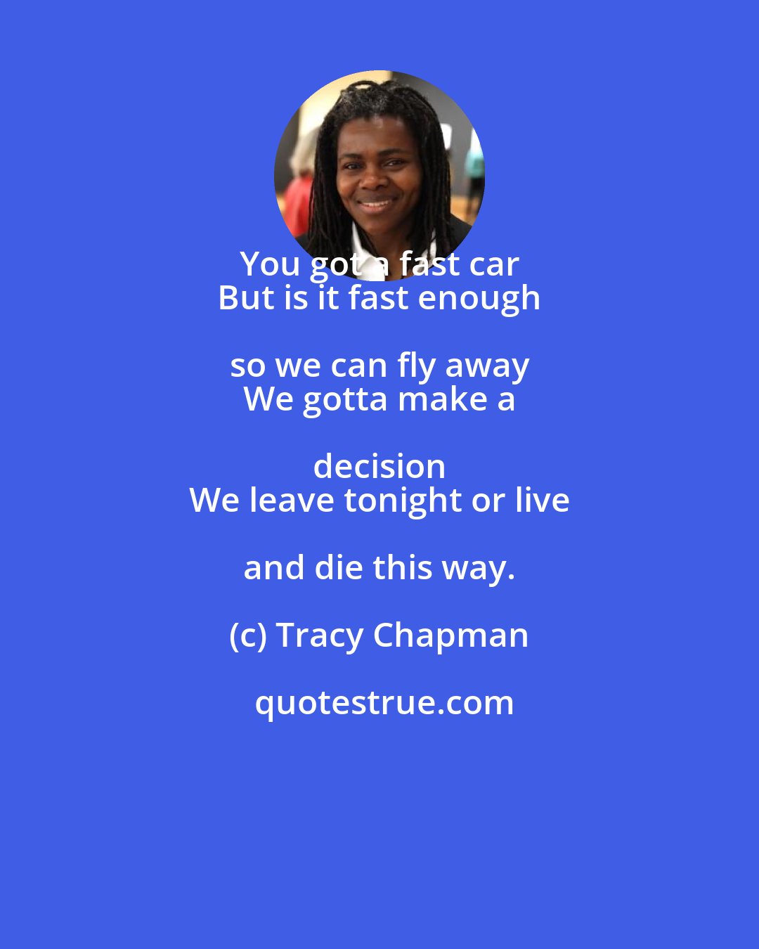 Tracy Chapman: You got a fast car 
 But is it fast enough so we can fly away 
 We gotta make a decision 
 We leave tonight or live and die this way.