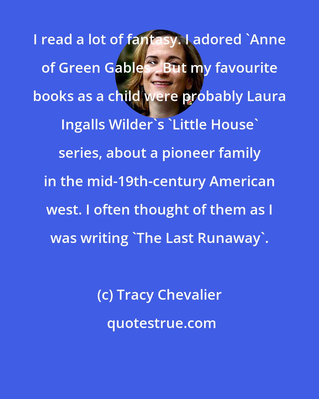 Tracy Chevalier: I read a lot of fantasy. I adored 'Anne of Green Gables'. But my favourite books as a child were probably Laura Ingalls Wilder's 'Little House' series, about a pioneer family in the mid-19th-century American west. I often thought of them as I was writing 'The Last Runaway'.