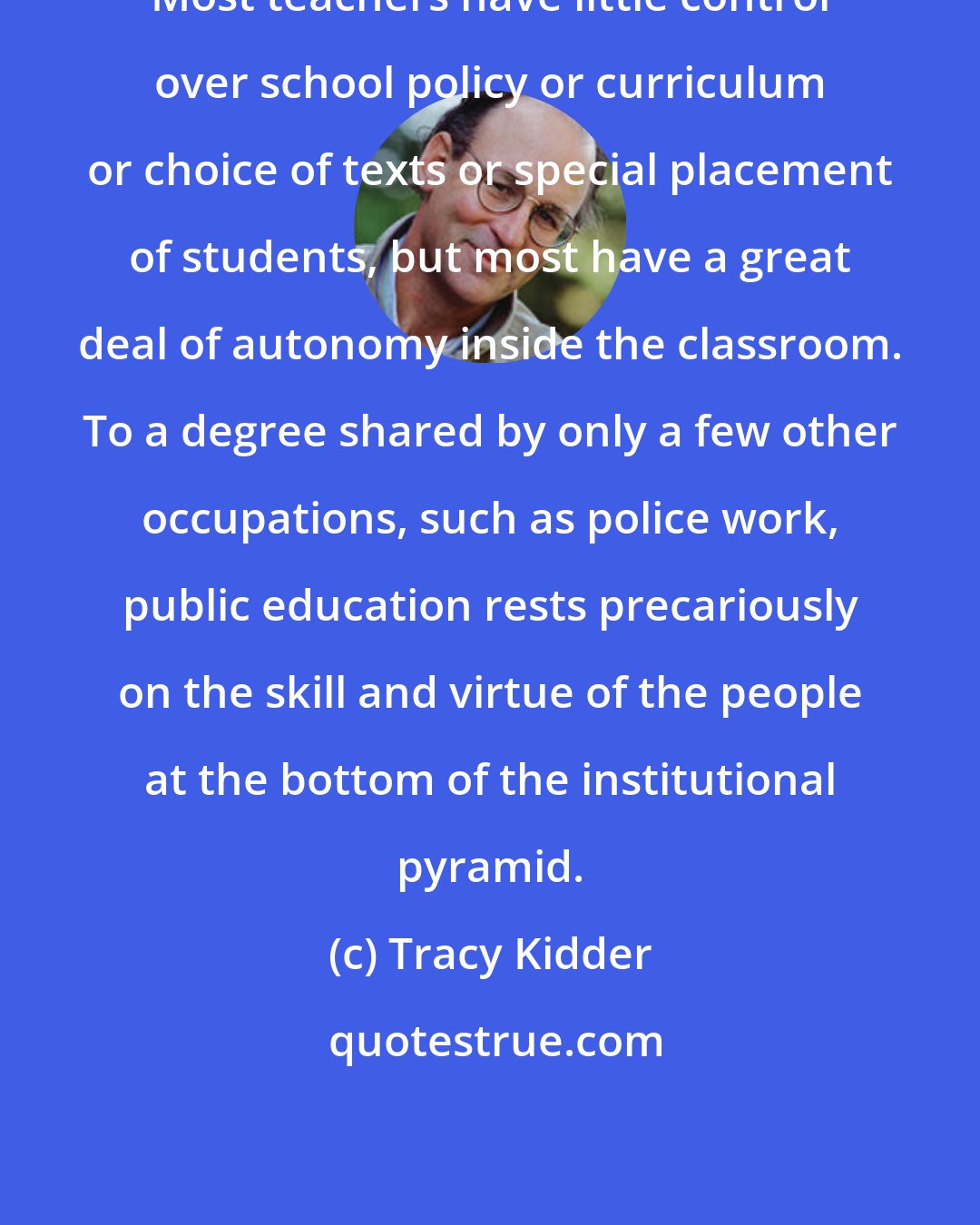 Tracy Kidder: Most teachers have little control over school policy or curriculum or choice of texts or special placement of students, but most have a great deal of autonomy inside the classroom. To a degree shared by only a few other occupations, such as police work, public education rests precariously on the skill and virtue of the people at the bottom of the institutional pyramid.
