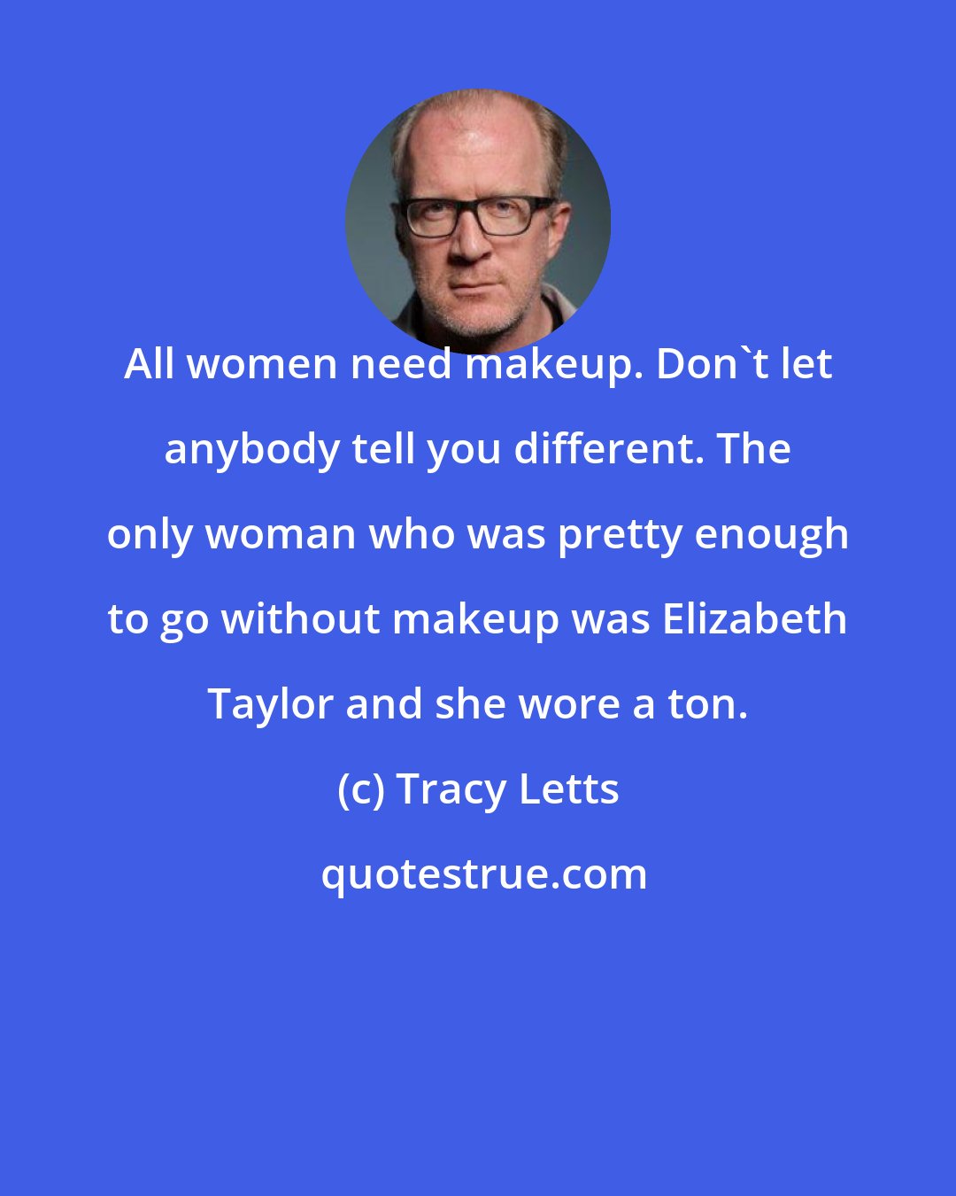 Tracy Letts: All women need makeup. Don't let anybody tell you different. The only woman who was pretty enough to go without makeup was Elizabeth Taylor and she wore a ton.