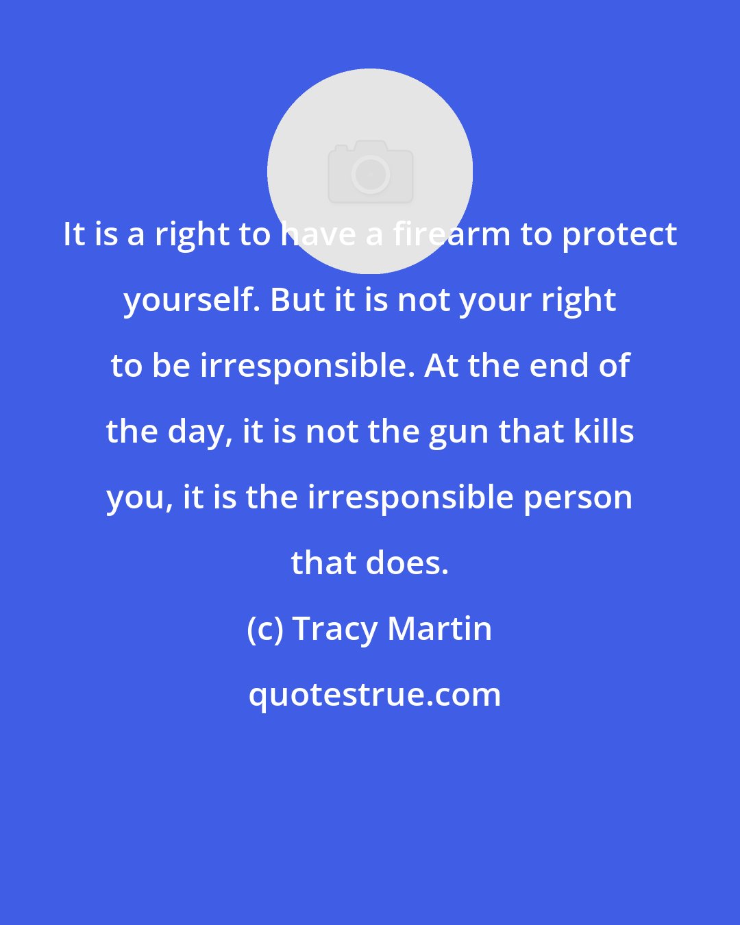 Tracy Martin: It is a right to have a firearm to protect yourself. But it is not your right to be irresponsible. At the end of the day, it is not the gun that kills you, it is the irresponsible person that does.