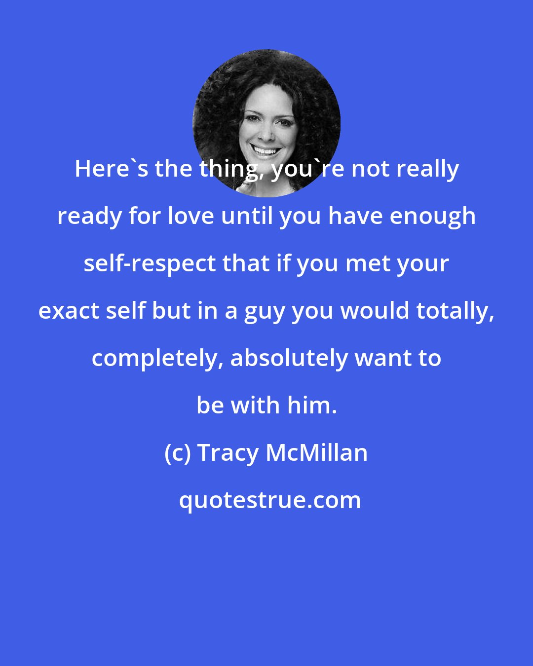 Tracy McMillan: Here's the thing, you're not really ready for love until you have enough self-respect that if you met your exact self but in a guy you would totally, completely, absolutely want to be with him.