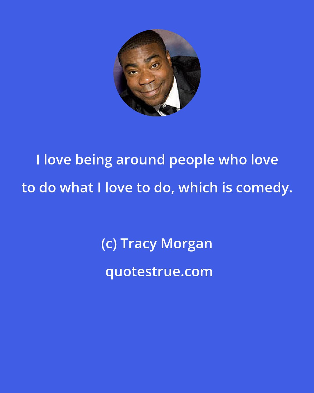 Tracy Morgan: I love being around people who love to do what I love to do, which is comedy.