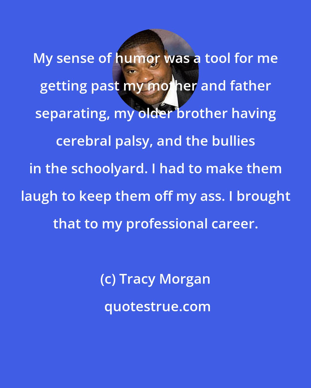 Tracy Morgan: My sense of humor was a tool for me getting past my mother and father separating, my older brother having cerebral palsy, and the bullies in the schoolyard. I had to make them laugh to keep them off my ass. I brought that to my professional career.