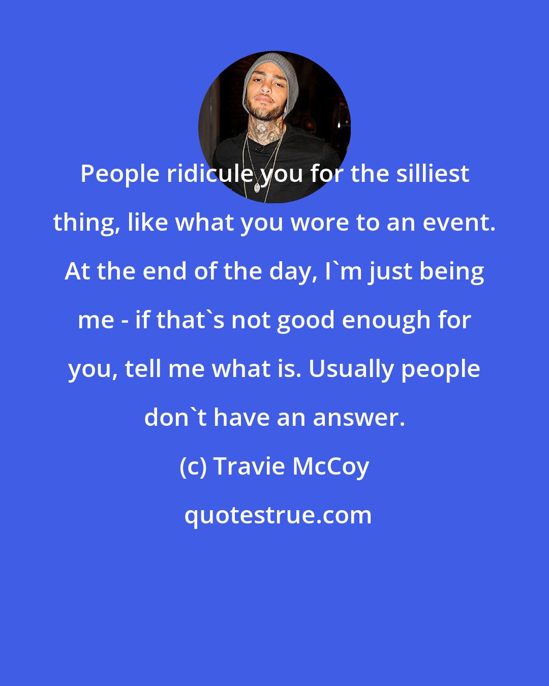 Travie McCoy: People ridicule you for the silliest thing, like what you wore to an event. At the end of the day, I'm just being me - if that's not good enough for you, tell me what is. Usually people don't have an answer.